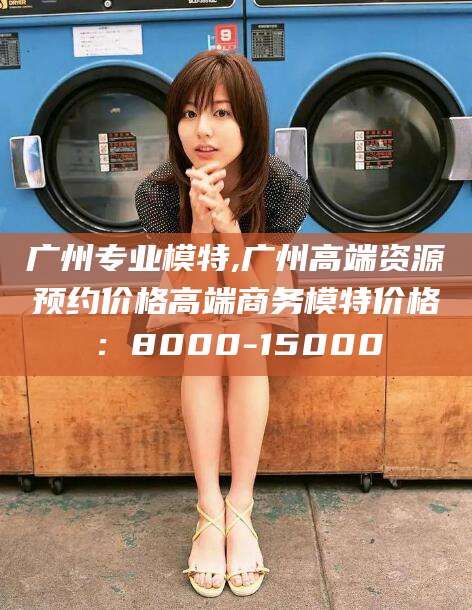 四平广州专业模特,广州高端资源预约价格高端商务模特价格：8000-15000