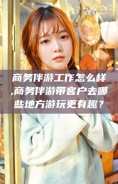 四平商务伴游工作怎么样,商务伴游带客户去哪些地方游玩更有趣？