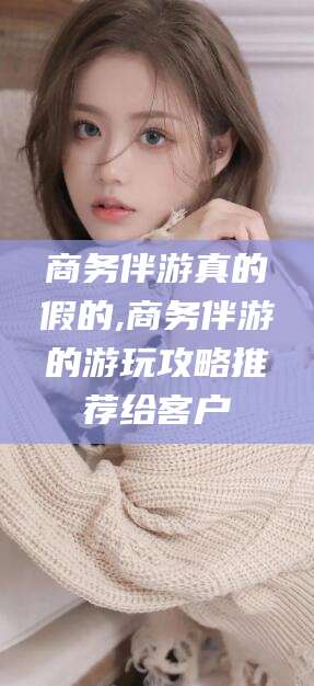 四平商务伴游真的假的,商务伴游的游玩攻略推荐给客户