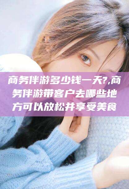 四平商务伴游多少钱一天?,商务伴游带客户去哪些地方可以放松并享受美食