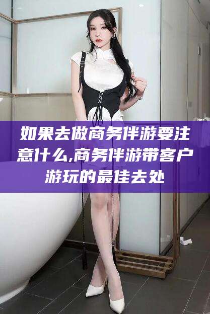 四平如果去做商务伴游要注意什么,商务伴游带客户游玩的最佳去处