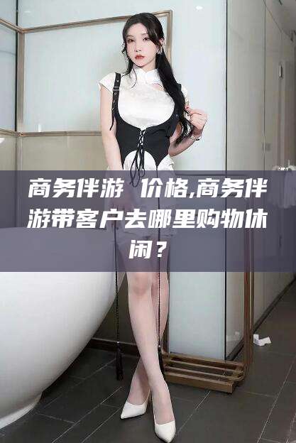 四平商务伴游 价格,商务伴游带客户去哪里购物休闲？