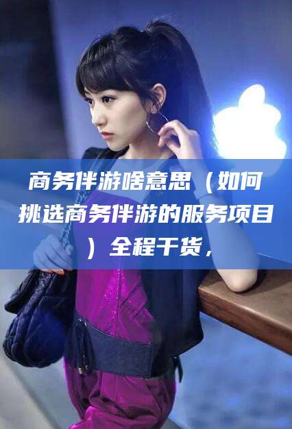四平商务伴游啥意思（如何挑选商务伴游的服务项目）全程干货，