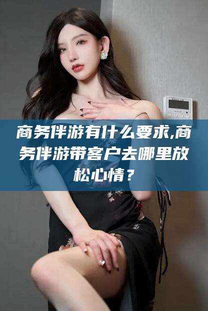四平商务伴游有什么要求,商务伴游带客户去哪里放松心情？