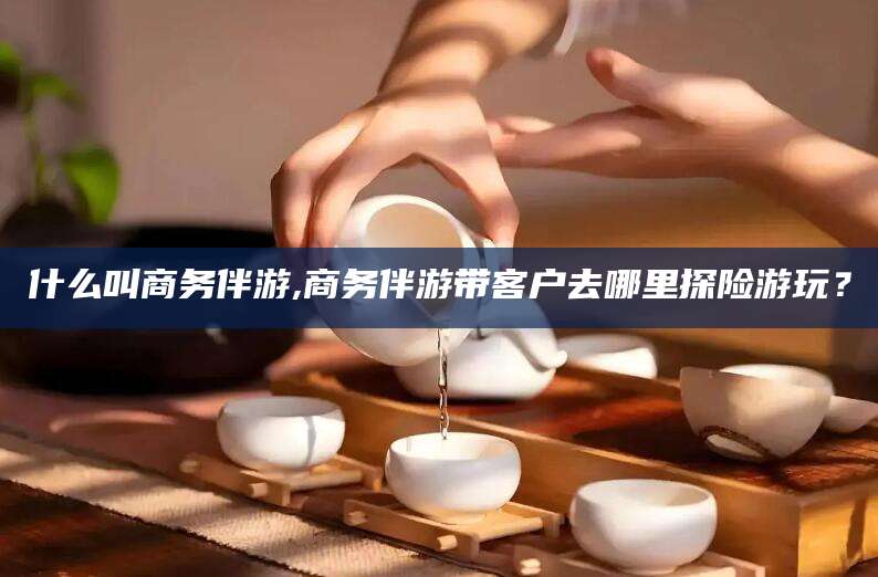 四平什么叫商务伴游,商务伴游带客户去哪里探险游玩？