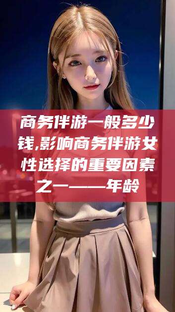 四平商务伴游一般多少钱,影响商务伴游女性选择的重要因素之一——年龄