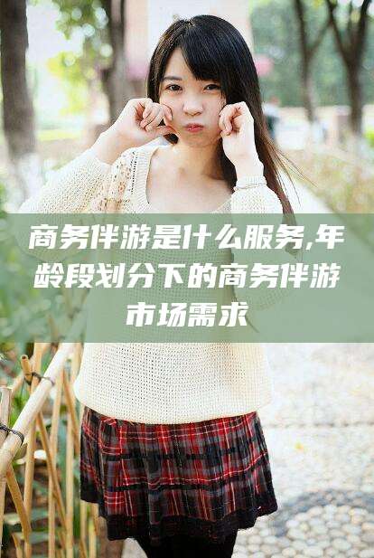 四平商务伴游是什么服务,年龄段划分下的商务伴游市场需求