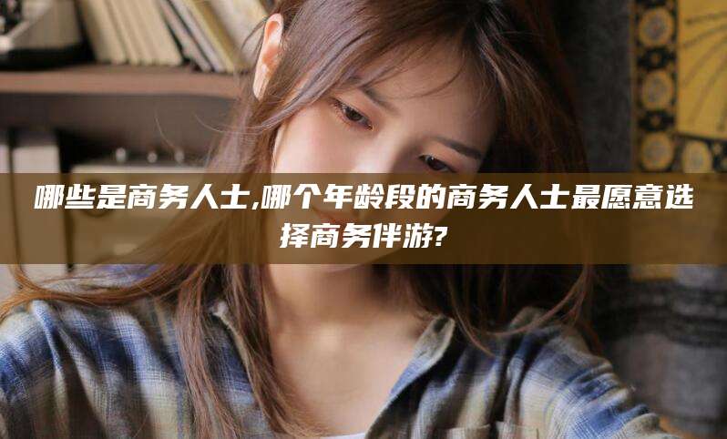 四平哪些是商务人士,哪个年龄段的商务人士最愿意选择商务伴游?