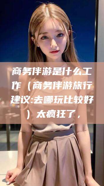 四平商务伴游是什么工作（商务伴游旅行建议:去哪玩比较好）太疯狂了，