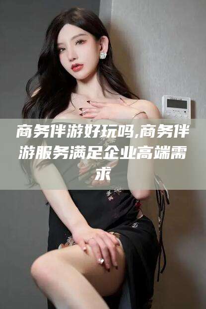 四平商务伴游好玩吗,商务伴游服务满足企业高端需求