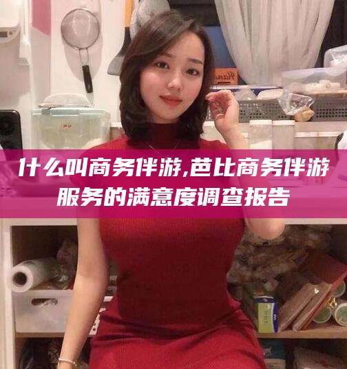 四平什么叫商务伴游,芭比商务伴游服务的满意度调查报告