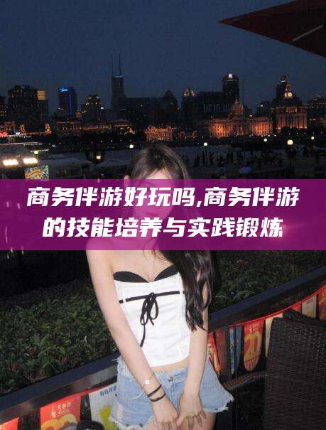 四平商务伴游好玩吗,商务伴游的技能培养与实践锻炼