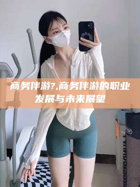四平商务伴游?,商务伴游的职业发展与未来展望