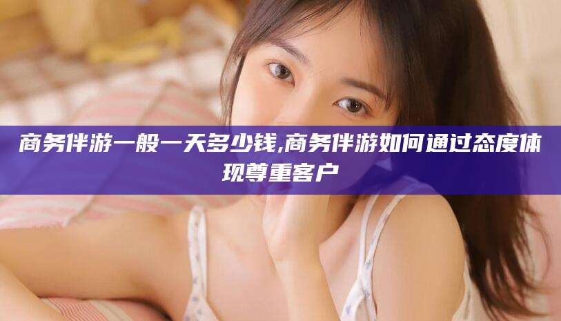 四平商务伴游一般一天多少钱,商务伴游如何通过态度体现尊重客户