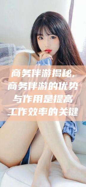 四平商务伴游揭秘,商务伴游的优势与作用是提高工作效率的关键
