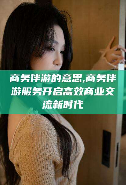 四平商务伴游的意思,商务伴游服务开启高效商业交流新时代