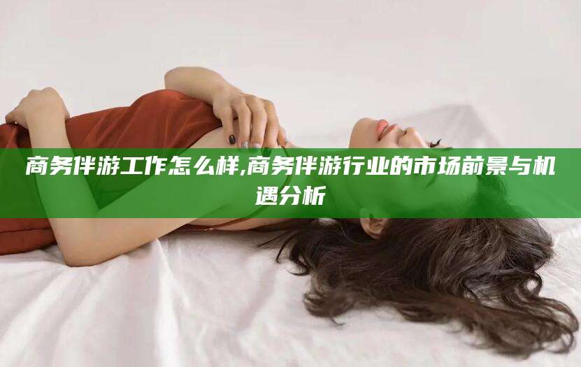 四平商务伴游工作怎么样,商务伴游行业的市场前景与机遇分析