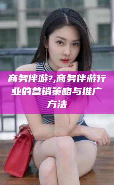 四平商务伴游?,商务伴游行业的营销策略与推广方法