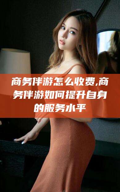 四平商务伴游怎么收费,商务伴游如何提升自身的服务水平