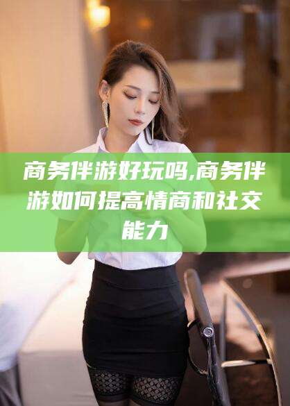 四平商务伴游好玩吗,商务伴游如何提高情商和社交能力