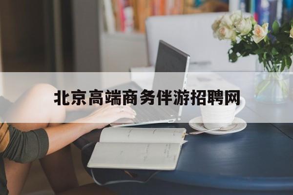 北京高端商务伴游招聘网最新招聘最新资讯（谁能告诉我哪里有四平北京高端商务伴游招聘网？）