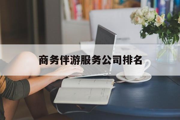 商务伴游服务公司排名榜最新资讯（谁能告诉我哪里有四平商务伴游服务公司排名？）