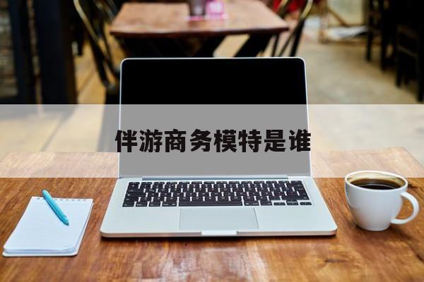 伴游商务模特是谁啊最新资讯（谁能告诉我哪里有四平伴游商务模特是谁？）